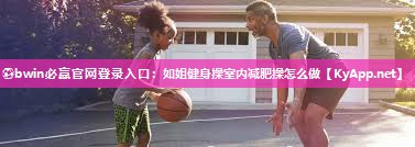 ⚽bwin必赢官网登录入口：如姐健身操室内减肥操怎么做