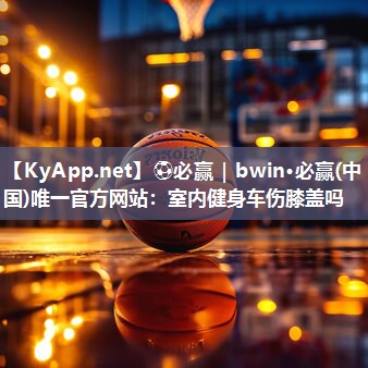 ⚽必赢｜bwin·必赢(中国)唯一官方网站：室内健身车伤膝盖吗