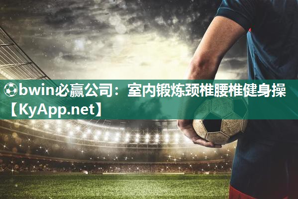 ⚽bwin必赢公司：室内锻炼颈椎腰椎健身操