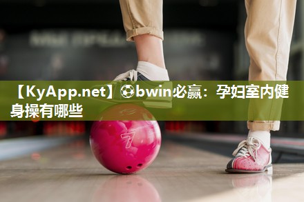 ⚽bwin必赢：孕妇室内健身操有哪些
