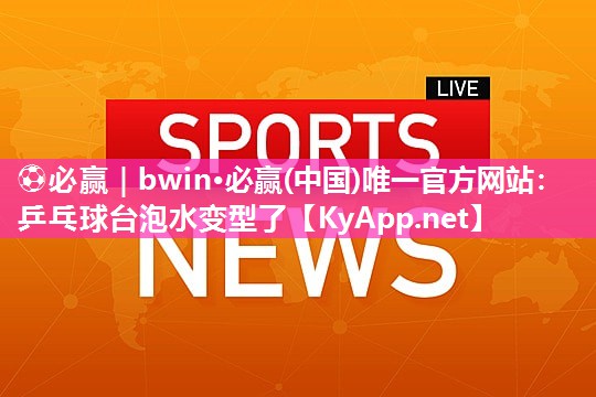 ⚽必赢｜bwin·必赢(中国)唯一官方网站：乒乓球台泡水变型了