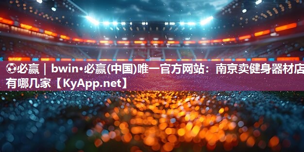 ⚽必赢｜bwin·必赢(中国)唯一官方网站：南京卖健身器材店有哪几家