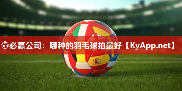 ⚽必赢公司：哪种的羽毛球拍最好