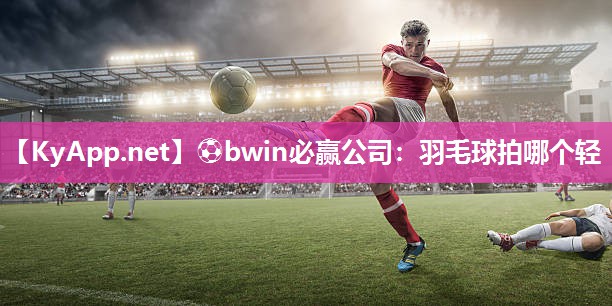 ⚽bwin必赢公司：羽毛球拍哪个轻