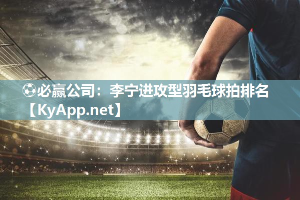 ⚽必赢公司：李宁进攻型羽毛球拍排名
