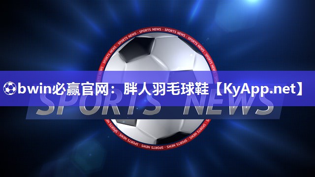 ⚽bwin必赢官网：胖人羽毛球鞋