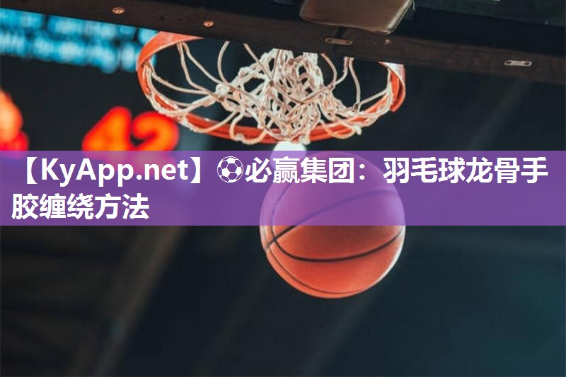 ⚽必赢集团：羽毛球龙骨手胶缠绕方法
