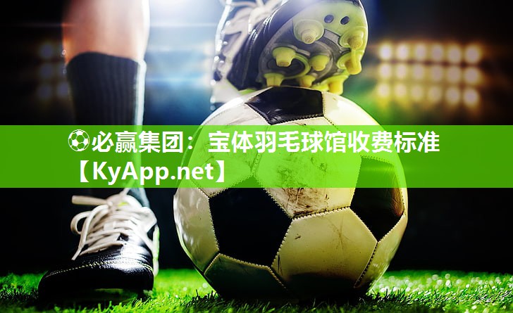 ⚽必赢集团：宝体羽毛球馆收费标准