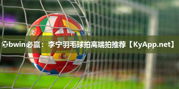 ⚽bwin必赢：李宁羽毛球拍高端拍推荐