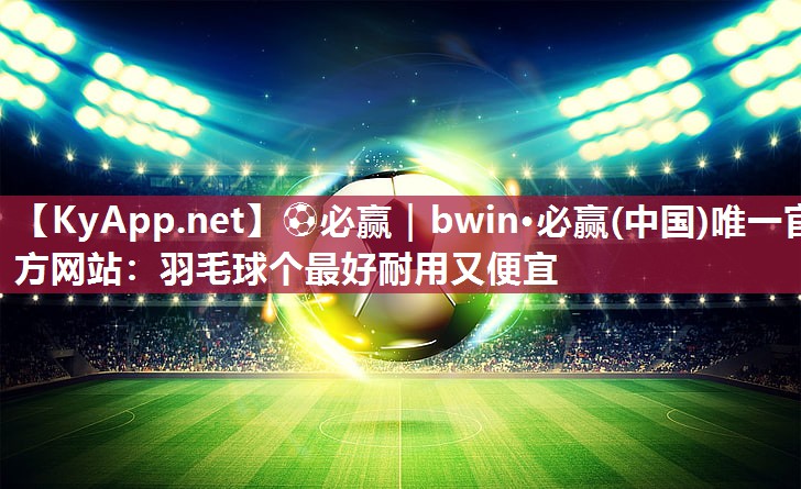 ⚽必赢｜bwin·必赢(中国)唯一官方网站：羽毛球个最好耐用又便宜