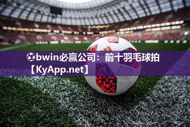 ⚽bwin必赢公司：前十羽毛球拍