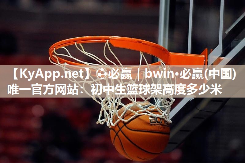 ⚽必赢｜bwin·必赢(中国)唯一官方网站：初中生篮球架高度多少米