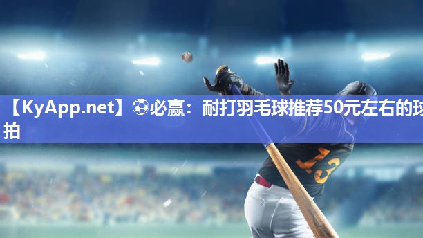 ⚽必赢：耐打羽毛球推荐50元左右的球拍