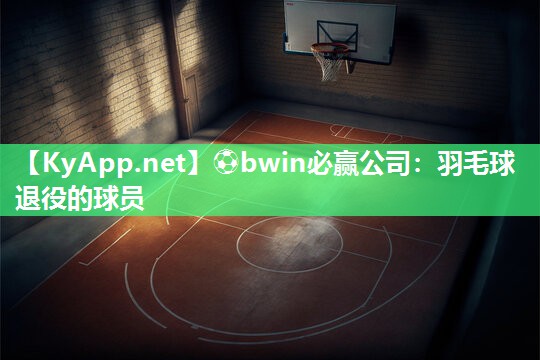 ⚽bwin必赢公司：羽毛球退役的球员